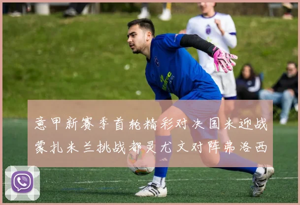 意甲新赛季首轮精彩对决国米迎战蒙扎米兰挑战都灵尤文对阵弗洛西诺内