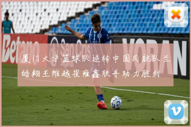 厦门大学篮球队逆转中国民航队兰皓翔王维越崔雍鑫联手助力胜利