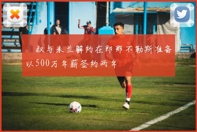 囧叔与米兰解约在即那不勒斯准备以500万年薪签约两年