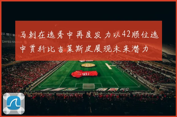 马刺在选秀中再度发力以42顺位选中贾科比吉莱斯皮展现未来潜力
