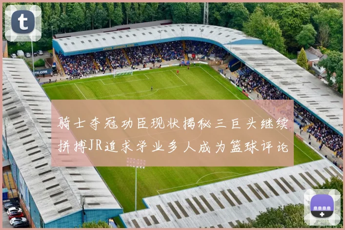 骑士夺冠功臣现状揭秘三巨头继续拼搏JR追求学业多人成为篮球评论员