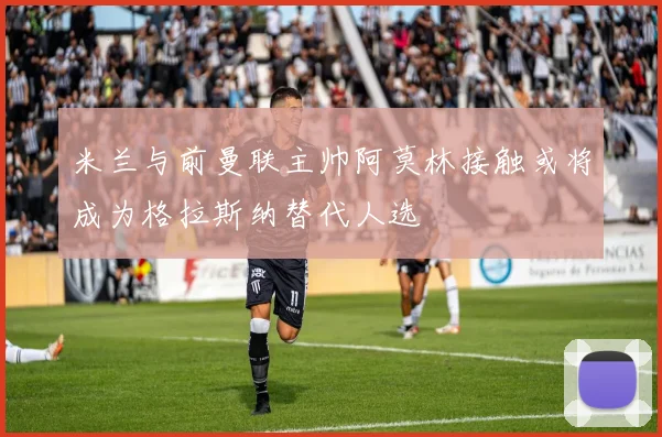 米兰与前曼联主帅阿莫林接触或将成为格拉斯纳替代人选