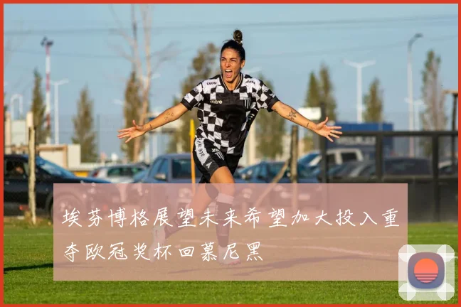 埃芬博格展望未来希望加大投入重夺欧冠奖杯回慕尼黑