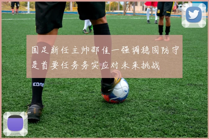 国足新任主帅邵佳一强调稳固防守是首要任务务实应对未来挑战