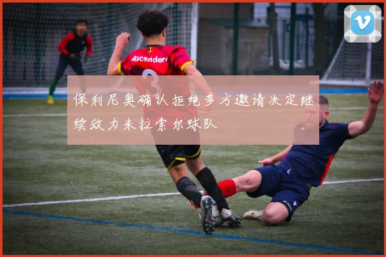 保利尼奥确认拒绝多方邀请决定继续效力米拉索尔球队