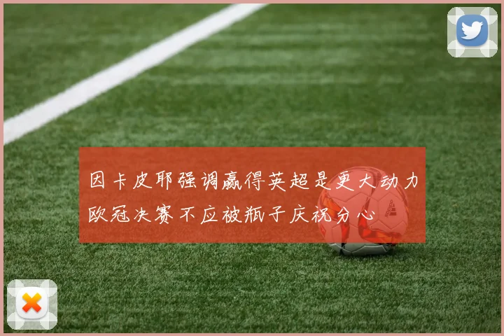 因卡皮耶强调赢得英超是更大动力欧冠决赛不应被瓶子庆祝分心