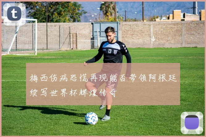 梅西伤病恐慌再现能否带领阿根廷续写世界杯辉煌传奇