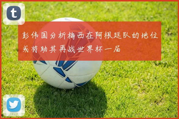 彭伟国分析梅西在阿根廷队的地位或将助其再战世界杯一届