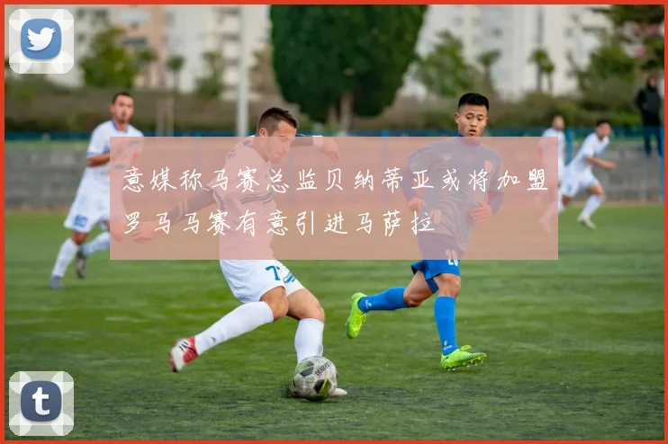 意媒称马赛总监贝纳蒂亚或将加盟罗马马赛有意引进马萨拉