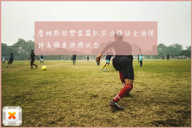 詹姆斯称赞雷霆队实力强劲全场保持高强度拼搏状态