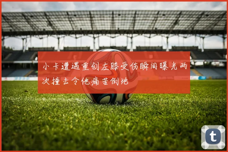 小卡遭遇重创左膝受伤瞬间曝光两次撞击令他痛苦倒地