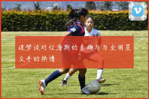 追梦谈对位唐斯的乐趣与与全明星交手的热情