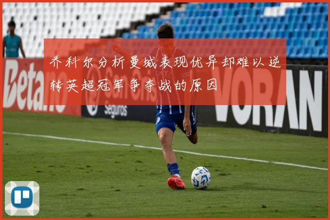 乔科尔分析曼城表现优异却难以逆转英超冠军争夺战的原因