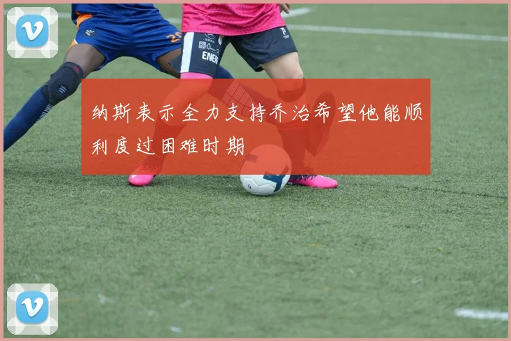 纳斯表示全力支持乔治希望他能顺利度过困难时期