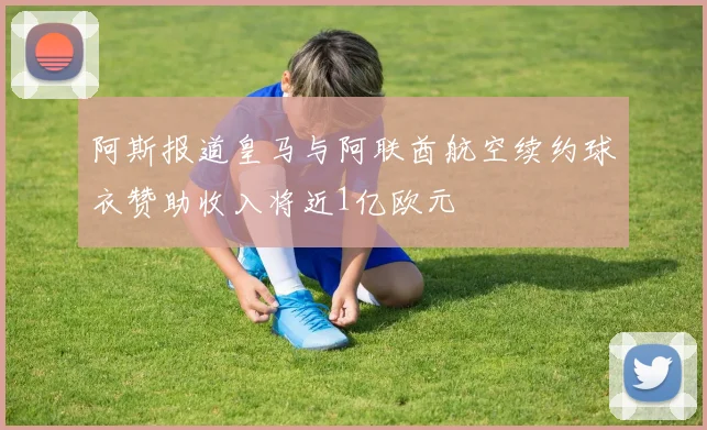 阿斯报道皇马与阿联酋航空续约球衣赞助收入将近1亿欧元